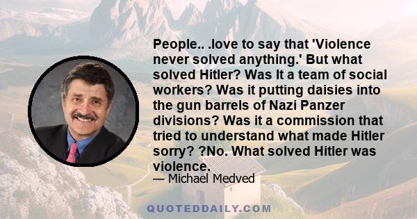 People.. .love to say that 'Violence never solved anything.' But what solved Hitler? Was It a team of social workers? Was it putting daisies into the gun barrels of Nazi Panzer divisions? Was it a commission that tried