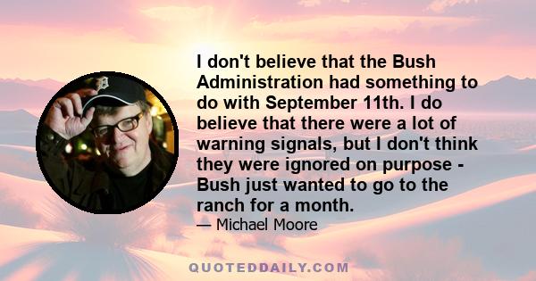 I don't believe that the Bush Administration had something to do with September 11th. I do believe that there were a lot of warning signals, but I don't think they were ignored on purpose - Bush just wanted to go to the