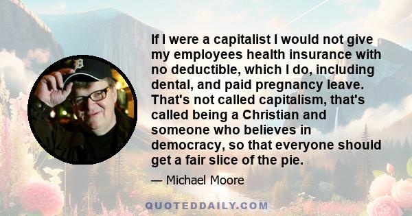 If I were a capitalist I would not give my employees health insurance with no deductible, which I do, including dental, and paid pregnancy leave. That's not called capitalism, that's called being a Christian and someone