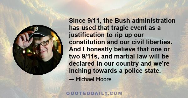 Since 9/11, the Bush administration has used that tragic event as a justification to rip up our constitution and our civil liberties. And I honestly believe that one or two 9/11s, and martial law will be declared in our