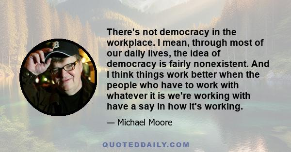 There's not democracy in the workplace. I mean, through most of our daily lives, the idea of democracy is fairly nonexistent. And I think things work better when the people who have to work with whatever it is we're