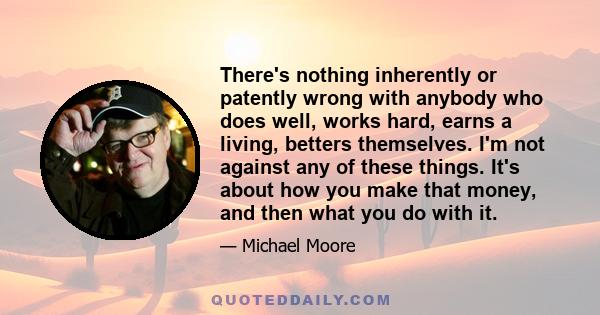 There's nothing inherently or patently wrong with anybody who does well, works hard, earns a living, betters themselves. I'm not against any of these things. It's about how you make that money, and then what you do with