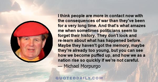 I think people are more in contact now with the consequences of war than they've been for a very long time. And that's what amazes me when sometimes politicians seem to forget their history. They don't look and re-learn