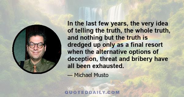 In the last few years, the very idea of telling the truth, the whole truth, and nothing but the truth is dredged up only as a final resort when the alternative options of deception, threat and bribery have all been