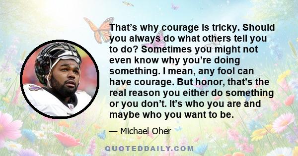 That’s why courage is tricky. Should you always do what others tell you to do? Sometimes you might not even know why you’re doing something. I mean, any fool can have courage. But honor, that’s the real reason you