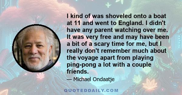 I kind of was shoveled onto a boat at 11 and went to England. I didn't have any parent watching over me. It was very free and may have been a bit of a scary time for me, but I really don't remember much about the voyage