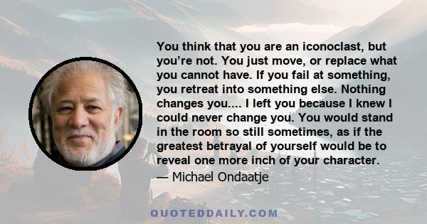 You think that you are an iconoclast, but you’re not. You just move, or replace what you cannot have. If you fail at something, you retreat into something else. Nothing changes you.... I left you because I knew I could