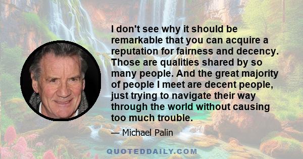 I don't see why it should be remarkable that you can acquire a reputation for fairness and decency. Those are qualities shared by so many people. And the great majority of people I meet are decent people, just trying to