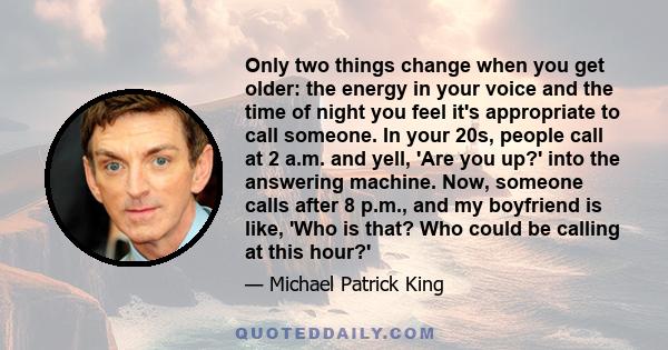 Only two things change when you get older: the energy in your voice and the time of night you feel it's appropriate to call someone. In your 20s, people call at 2 a.m. and yell, 'Are you up?' into the answering machine.