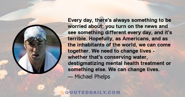 Every day, there's always something to be worried about; you turn on the news and see something different every day, and it's terrible. Hopefully, as Americans, and as the inhabitants of the world, we can come together.