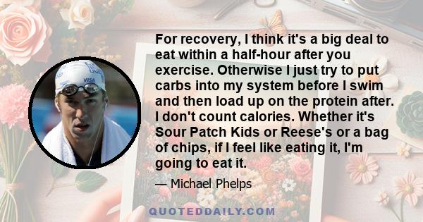 For recovery, I think it's a big deal to eat within a half-hour after you exercise. Otherwise I just try to put carbs into my system before I swim and then load up on the protein after. I don't count calories. Whether