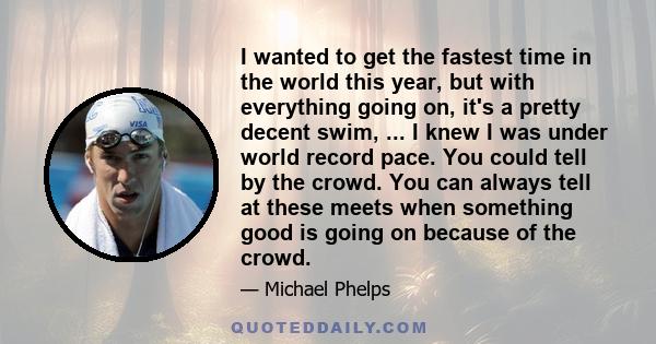 I wanted to get the fastest time in the world this year, but with everything going on, it's a pretty decent swim, ... I knew I was under world record pace. You could tell by the crowd. You can always tell at these meets