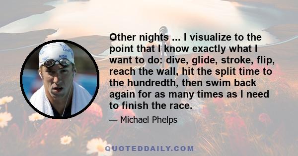 Other nights ... I visualize to the point that I know exactly what I want to do: dive, glide, stroke, flip, reach the wall, hit the split time to the hundredth, then swim back again for as many times as I need to finish