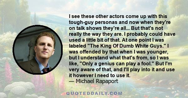 I see these other actors come up with this tough-guy personas and now when they're on talk shows they're all... But that's not really the way they are. I probably could have used a little bit of that. At one point I was