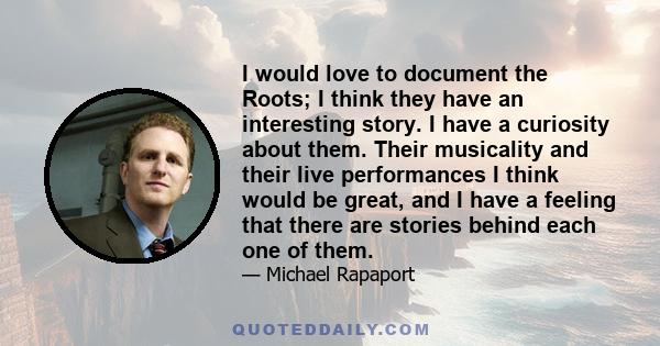 I would love to document the Roots; I think they have an interesting story. I have a curiosity about them. Their musicality and their live performances I think would be great, and I have a feeling that there are stories