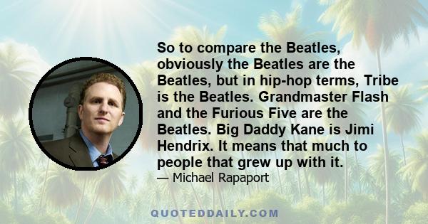 So to compare the Beatles, obviously the Beatles are the Beatles, but in hip-hop terms, Tribe is the Beatles. Grandmaster Flash and the Furious Five are the Beatles. Big Daddy Kane is Jimi Hendrix. It means that much to
