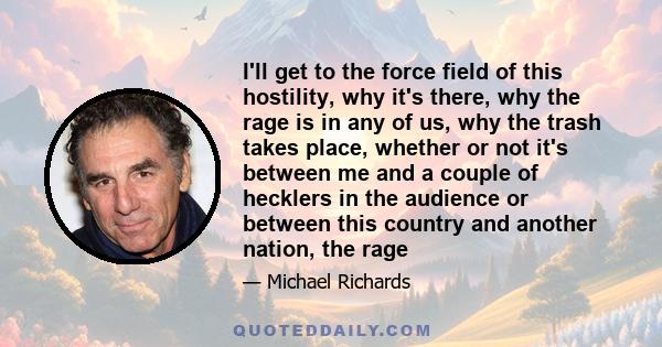 I'll get to the force field of this hostility, why it's there, why the rage is in any of us, why the trash takes place, whether or not it's between me and a couple of hecklers in the audience or between this country and