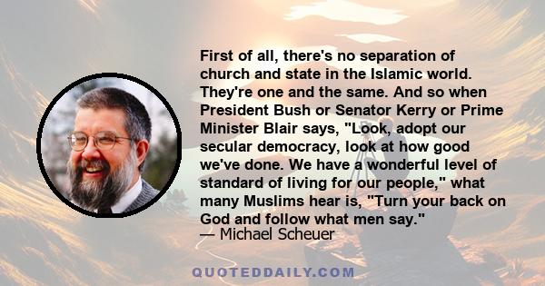 First of all, there's no separation of church and state in the Islamic world. They're one and the same. And so when President Bush or Senator Kerry or Prime Minister Blair says, Look, adopt our secular democracy, look