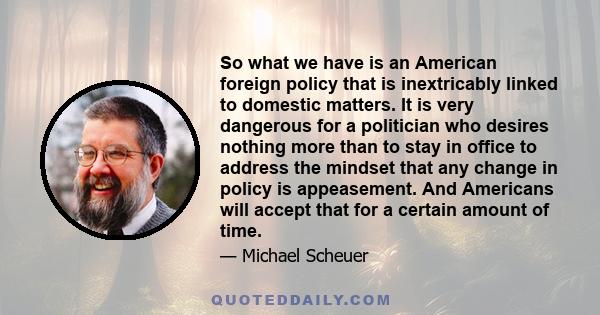 So what we have is an American foreign policy that is inextricably linked to domestic matters. It is very dangerous for a politician who desires nothing more than to stay in office to address the mindset that any change