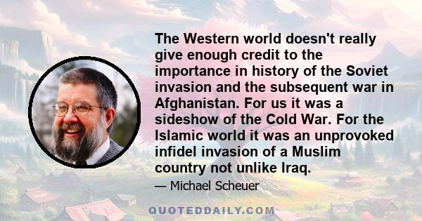 The Western world doesn't really give enough credit to the importance in history of the Soviet invasion and the subsequent war in Afghanistan. For us it was a sideshow of the Cold War. For the Islamic world it was an