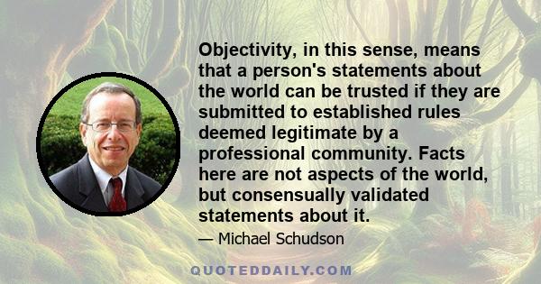 Objectivity, in this sense, means that a person's statements about the world can be trusted if they are submitted to established rules deemed legitimate by a professional community. Facts here are not aspects of the
