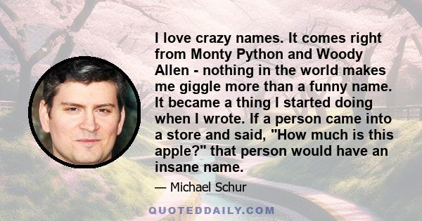 I love crazy names. It comes right from Monty Python and Woody Allen - nothing in the world makes me giggle more than a funny name. It became a thing I started doing when I wrote. If a person came into a store and said,
