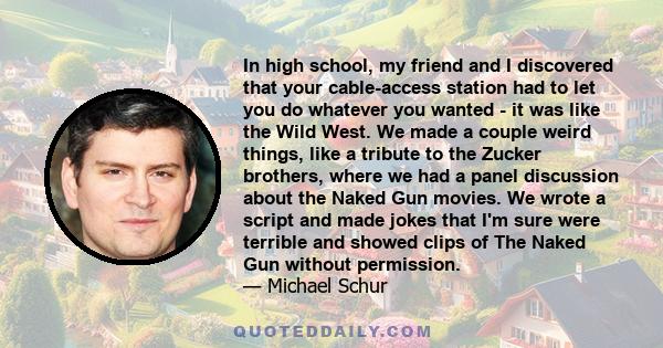 In high school, my friend and I discovered that your cable-access station had to let you do whatever you wanted - it was like the Wild West. We made a couple weird things, like a tribute to the Zucker brothers, where we