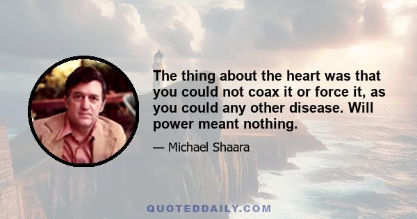The thing about the heart was that you could not coax it or force it, as you could any other disease. Will power meant nothing.