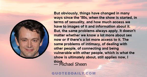 But obviously, things have changed in many ways since the '50s, when the show is started, in terms of sexuality, and how much access we have to images of it and information about it. But, the same problems always apply.