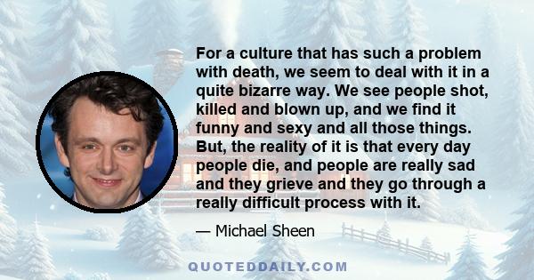 For a culture that has such a problem with death, we seem to deal with it in a quite bizarre way. We see people shot, killed and blown up, and we find it funny and sexy and all those things. But, the reality of it is