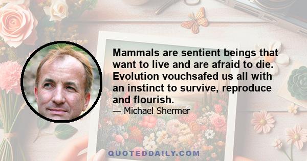 Mammals are sentient beings that want to live and are afraid to die. Evolution vouchsafed us all with an instinct to survive, reproduce and flourish.