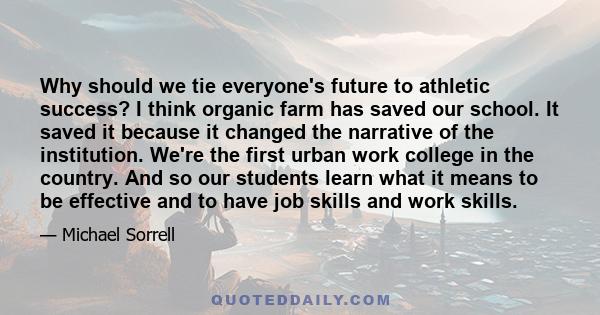 Why should we tie everyone's future to athletic success? I think organic farm has saved our school. It saved it because it changed the narrative of the institution. We're the first urban work college in the country. And