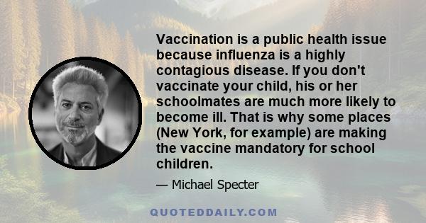 Vaccination is a public health issue because influenza is a highly contagious disease. If you don't vaccinate your child, his or her schoolmates are much more likely to become ill. That is why some places (New York, for