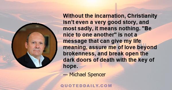 Without the incarnation, Christianity isn’t even a very good story, and most sadly, it means nothing. Be nice to one another is not a message that can give my life meaning, assure me of love beyond brokenness, and break