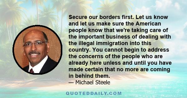 Secure our borders first. Let us know and let us make sure the American people know that we're taking care of the important business of dealing with the illegal immigration into this country. You cannot begin to address