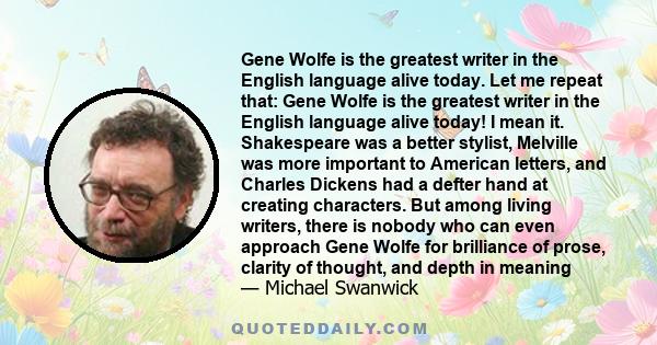 Gene Wolfe is the greatest writer in the English language alive today. Let me repeat that: Gene Wolfe is the greatest writer in the English language alive today! I mean it. Shakespeare was a better stylist, Melville was