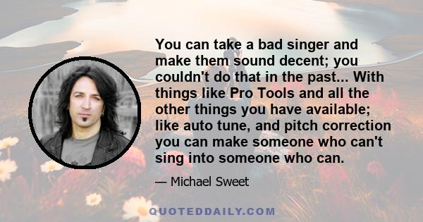 You can take a bad singer and make them sound decent; you couldn't do that in the past... With things like Pro Tools and all the other things you have available; like auto tune, and pitch correction you can make someone