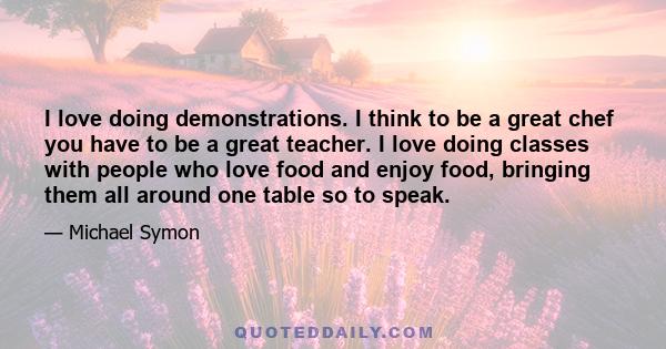 I love doing demonstrations. I think to be a great chef you have to be a great teacher. I love doing classes with people who love food and enjoy food, bringing them all around one table so to speak.