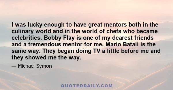I was lucky enough to have great mentors both in the culinary world and in the world of chefs who became celebrities. Bobby Flay is one of my dearest friends and a tremendous mentor for me. Mario Batali is the same way.