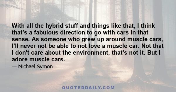 With all the hybrid stuff and things like that, I think that's a fabulous direction to go with cars in that sense. As someone who grew up around muscle cars, I'll never not be able to not love a muscle car. Not that I