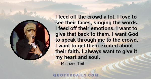 I feed off the crowd a lot. I love to see their faces, singing the words. I feed off their emotions. I want to give that back to them. I want God to speak through me to the crowd. I want to get them excited about their