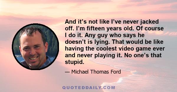 And it’s not like I’ve never jacked off. I’m fifteen years old. Of course I do it. Any guy who says he doesn’t is lying. That would be like having the coolest video game ever and never playing it. No one’s that stupid.