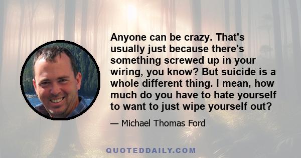 Anyone can be crazy. That's usually just because there's something screwed up in your wiring, you know? But suicide is a whole different thing. I mean, how much do you have to hate yourself to want to just wipe yourself