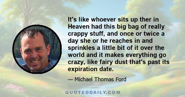 It's like whoever sits up ther in Heaven had this big bag of really crappy stuff, and once or twice a day she or he reaches in and sprinkles a little bit of it over the world and it makes everything go crazy, like fairy