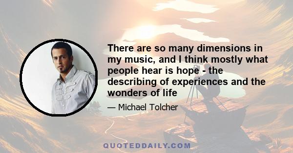 There are so many dimensions in my music, and I think mostly what people hear is hope - the describing of experiences and the wonders of life