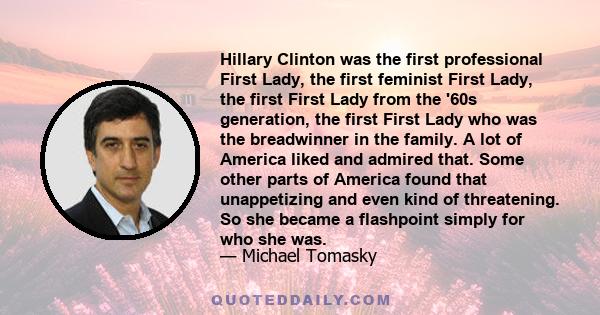 Hillary Clinton was the first professional First Lady, the first feminist First Lady, the first First Lady from the '60s generation, the first First Lady who was the breadwinner in the family. A lot of America liked and