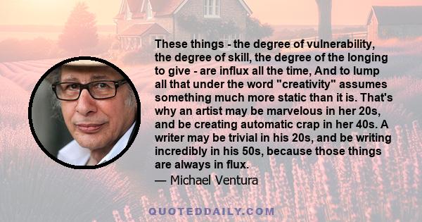 These things - the degree of vulnerability, the degree of skill, the degree of the longing to give - are influx all the time, And to lump all that under the word creativity assumes something much more static than it is.
