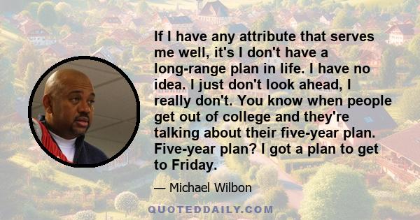 If I have any attribute that serves me well, it's I don't have a long-range plan in life. I have no idea. I just don't look ahead, I really don't. You know when people get out of college and they're talking about their