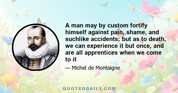 A man may by custom fortify himself against pain, shame, and suchlike accidents; but as to death, we can experience it but once, and are all apprentices when we come to it
