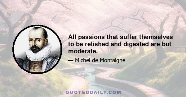 All passions that suffer themselves to be relished and digested are but moderate.
